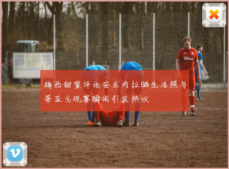 梅西甜蜜评论安东内拉晒生活照与蒂亚戈观赛瞬间引发热议