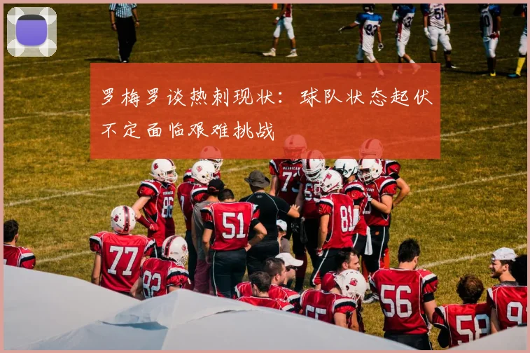 罗梅罗谈热刺现状：球队状态起伏不定面临艰难挑战