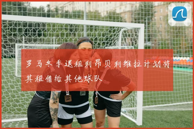 罗马冬季退租利昂贝利维拉计划将其租借给其他球队