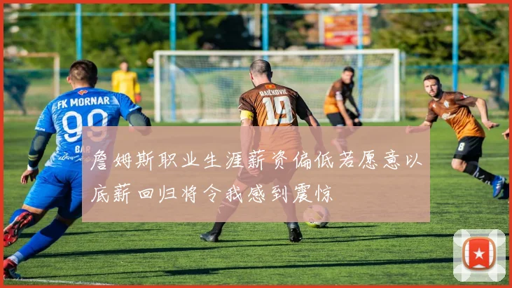 詹姆斯职业生涯薪资偏低若愿意以底薪回归将令我感到震惊