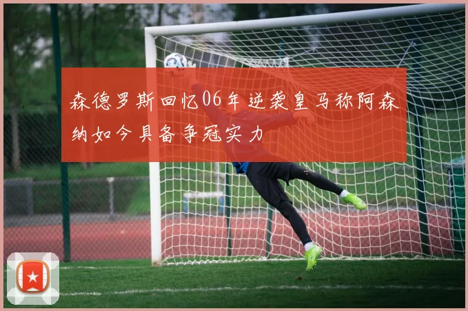 森德罗斯回忆06年逆袭皇马称阿森纳如今具备争冠实力