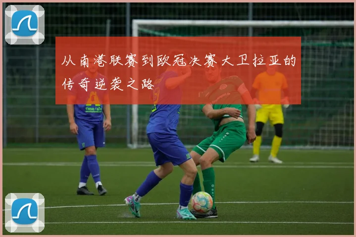从南港联赛到欧冠决赛大卫拉亚的传奇逆袭之路
