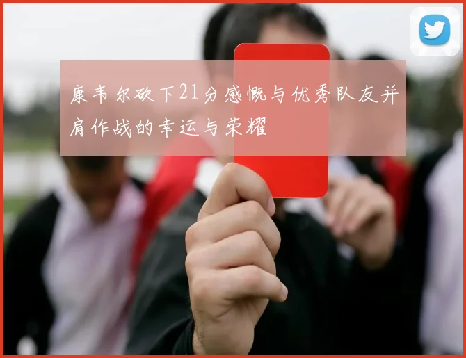 康韦尔砍下21分感慨与优秀队友并肩作战的幸运与荣耀