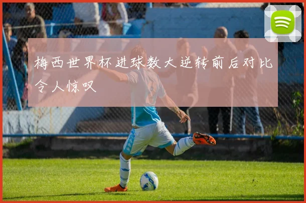 梅西世界杯进球数大逆转前后对比令人惊叹