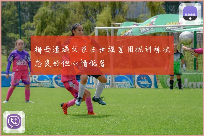 梅西遭遇父亲去世谣言困扰训练状态良好但心情低落