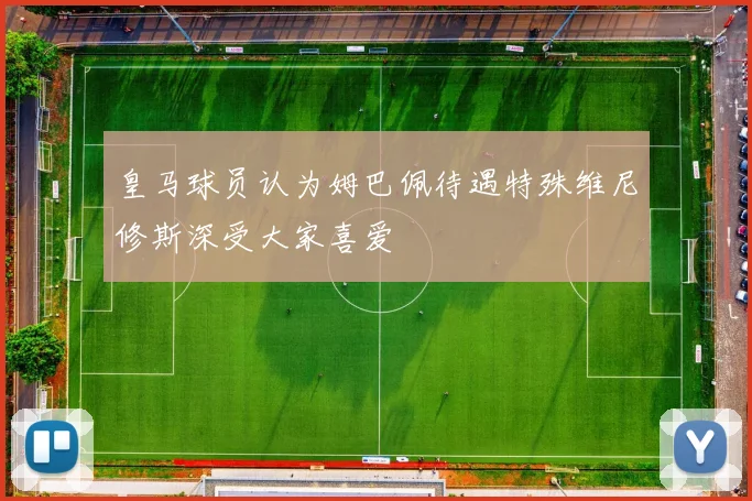 皇马球员认为姆巴佩待遇特殊维尼修斯深受大家喜爱