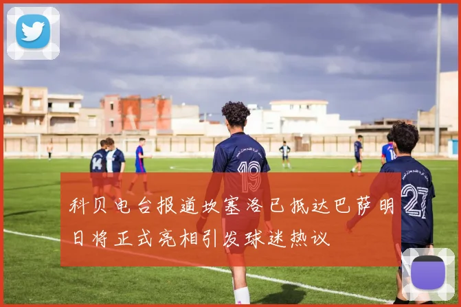 科贝电台报道坎塞洛已抵达巴萨明日将正式亮相引发球迷热议