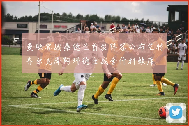 曼联客战桑德兰首发阵容公布芒特齐尔克泽阿玛德出战舍什科缺席