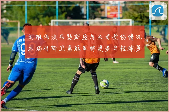 刘维伟谈韦瑟斯庞与米奇受伤情况本场对阵卫冕冠军将更多年轻球员派上场