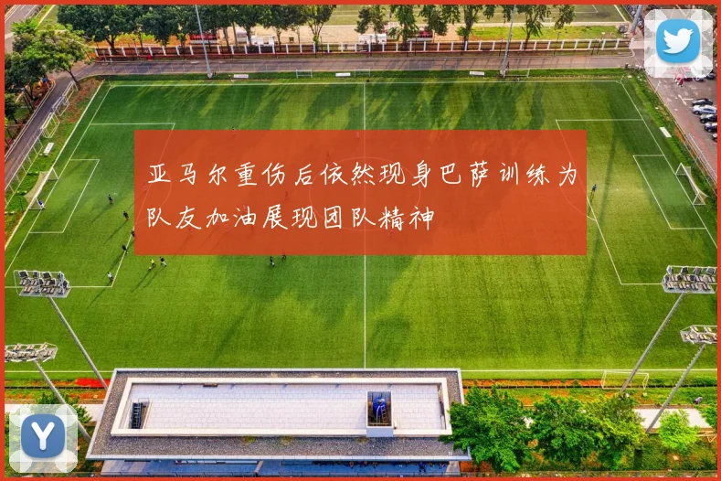 亚马尔重伤后依然现身巴萨训练为队友加油展现团队精神
